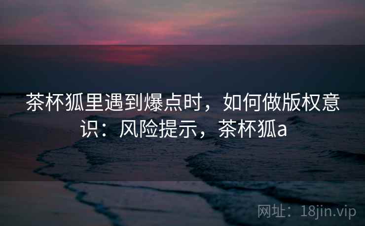 茶杯狐里遇到爆点时,如何做版权意识:风险提示,茶杯狐a 茶杯狐里遇到爆点时,如何做版权意识:风险提示,茶杯狐a