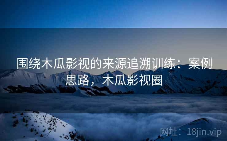 围绕木瓜影视的来源追溯训练：案例思路，木瓜影视圈
