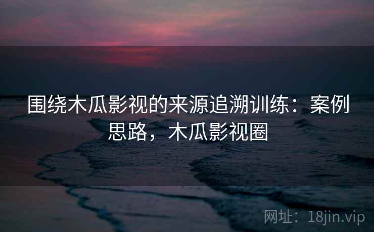 围绕木瓜影视的来源追溯训练:案例思路,木瓜影视圈 围绕木瓜影视的来源追溯训练:案例思路,木瓜影视圈
