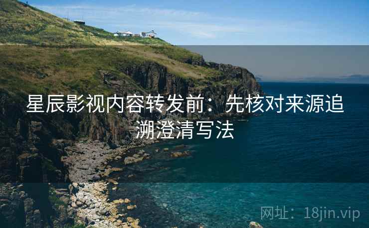 星辰影视内容转发前:先核对来源追溯澄清写法 星辰影视内容转发前:先核对来源追溯澄清写法