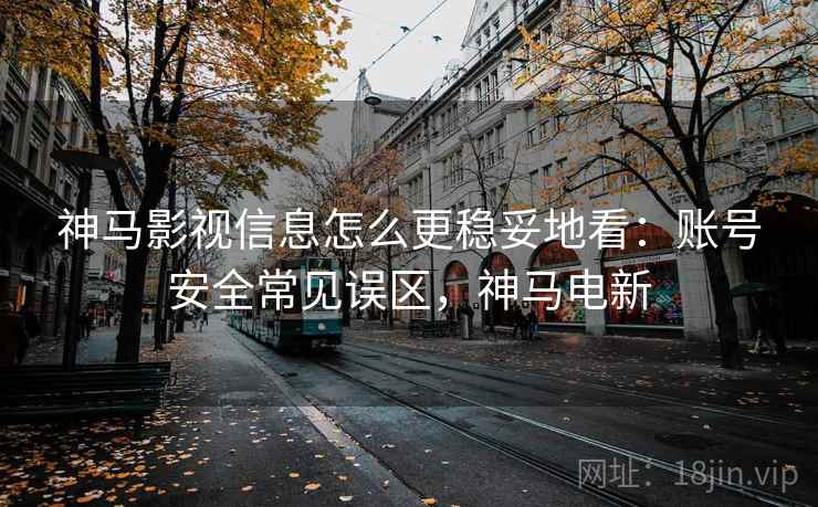 神马影视信息怎么更稳妥地看:账号安全常见误区,神马电新 神马影视信息怎么更稳妥地看:账号安全常见误区,神马电新