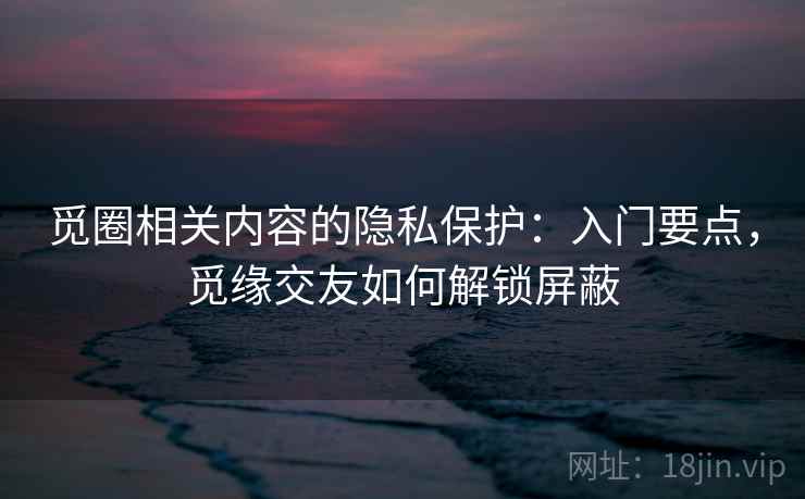 觅圈相关内容的隐私保护：入门要点，觅缘交友如何解锁屏蔽