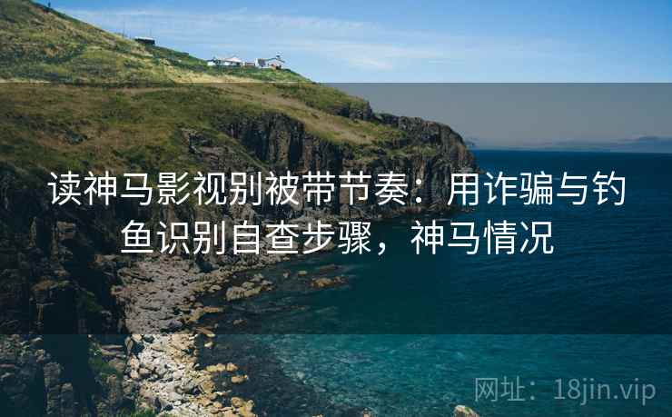 读神马影视别被带节奏：用诈骗与钓鱼识别自查步骤，神马情况