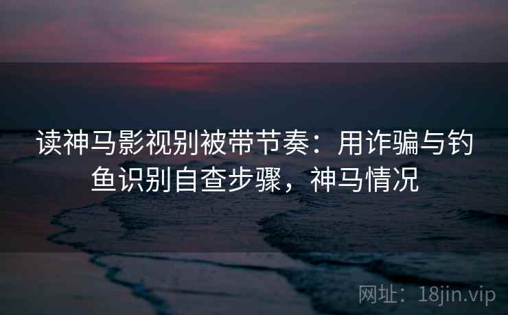 读神马影视别被带节奏：用诈骗与钓鱼识别自查步骤，神马情况
