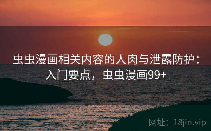 虫虫漫画相关内容的人肉与泄露防护：入门要点，虫虫漫画99+