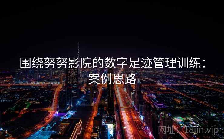 围绕努努影院的数字足迹管理训练:案例思路 围绕努努影院的数字足迹管理训练:案例思路