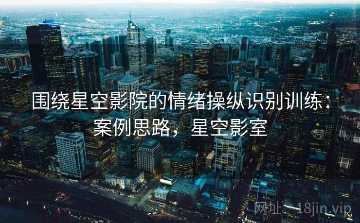 围绕星空影院的情绪操纵识别训练:案例思路,星空影室 围绕星空影院的情绪操纵识别训练:案例思路,星空影室