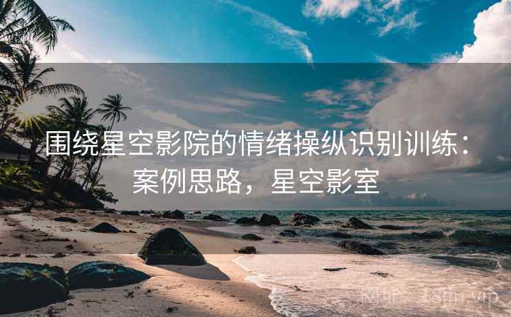 围绕星空影院的情绪操纵识别训练:案例思路,星空影室 围绕星空影院的情绪操纵识别训练:案例思路,星空影室
