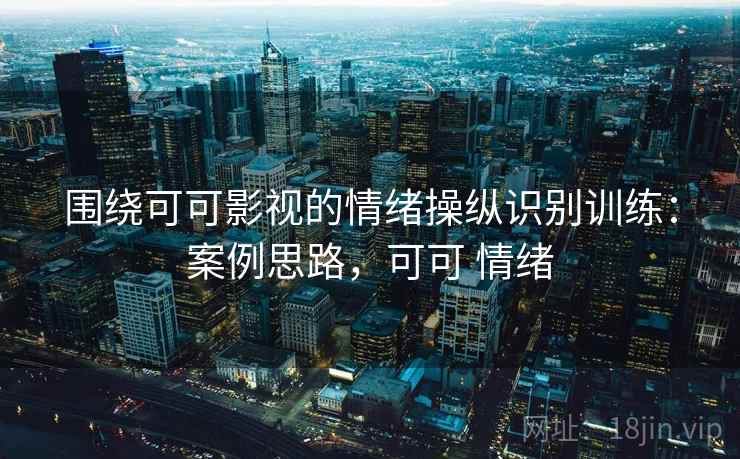 围绕可可影视的情绪操纵识别训练:案例思路,可可 情绪 围绕可可影视的情绪操纵识别训练:案例思路,可可 情绪