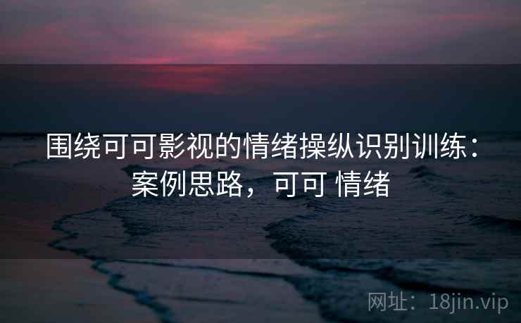 围绕可可影视的情绪操纵识别训练：案例思路，可可 情绪