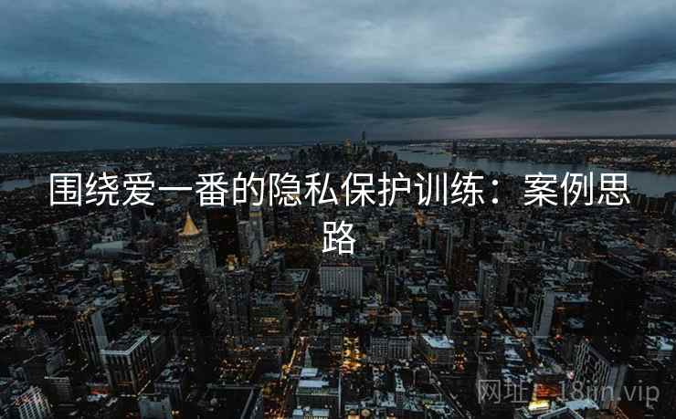 围绕爱一番的隐私保护训练：案例思路