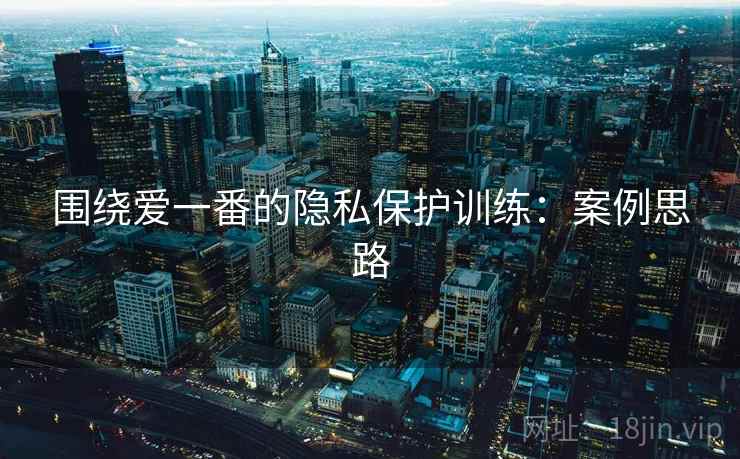 围绕爱一番的隐私保护训练:案例思路 围绕爱一番的隐私保护训练:案例思路