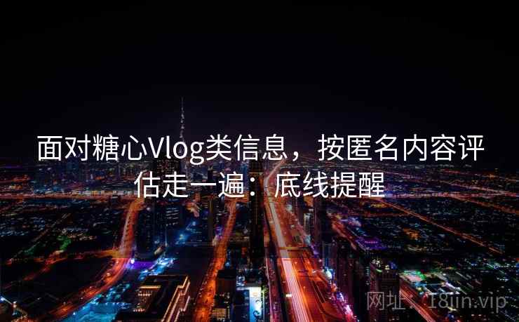 面对糖心Vlog类信息，按匿名内容评估走一遍：底线提醒