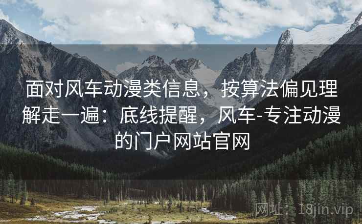 面对风车动漫类信息，按算法偏见理解走一遍：底线提醒，风车-专注动漫的门户网站官网