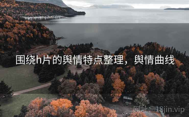 围绕h片的舆情特点整理,舆情曲线 围绕h片的舆情特点整理,舆情曲线