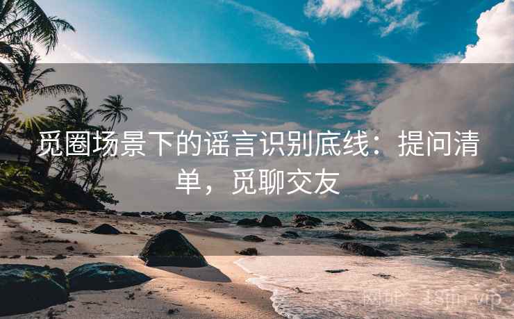 觅圈场景下的谣言识别底线:提问清单,觅聊交友 觅圈场景下的谣言识别底线:提问清单,觅聊交友