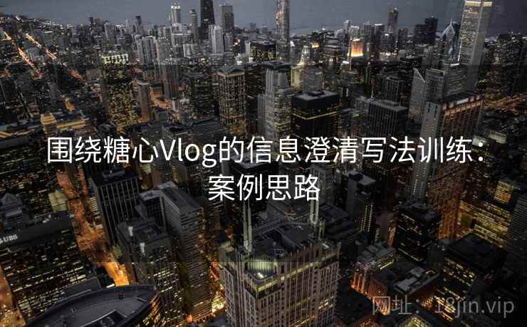 围绕糖心Vlog的信息澄清写法训练：案例思路