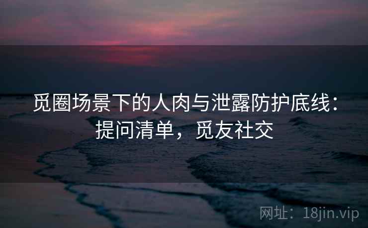 觅圈场景下的人肉与泄露防护底线:提问清单,觅友社交 觅圈场景下的人肉与泄露防护底线:提问清单,觅友社交