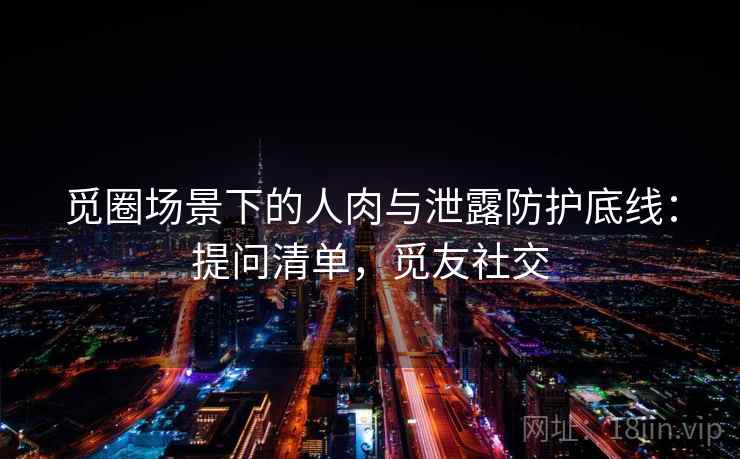 觅圈场景下的人肉与泄露防护底线：提问清单，觅友社交