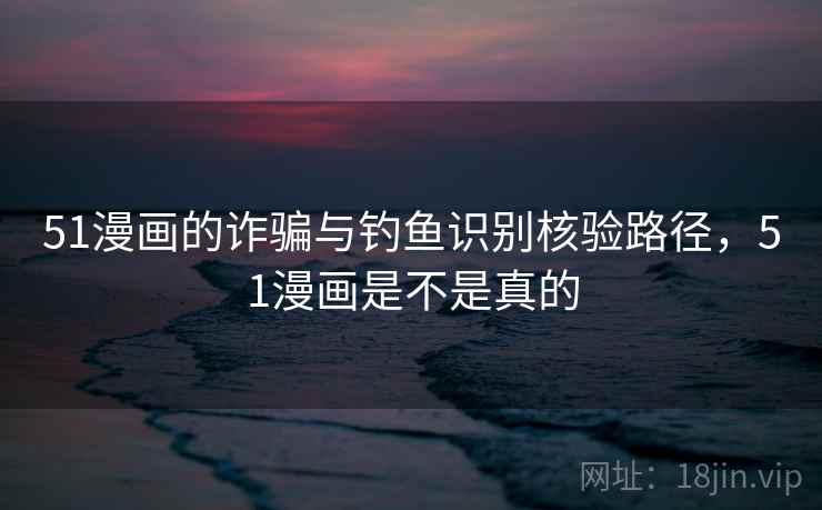 51漫画的诈骗与钓鱼识别核验路径，51漫画是不是真的