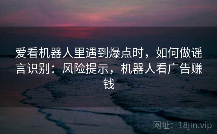 爱看机器人里遇到爆点时，如何做谣言识别：风险提示，机器人看广告赚钱