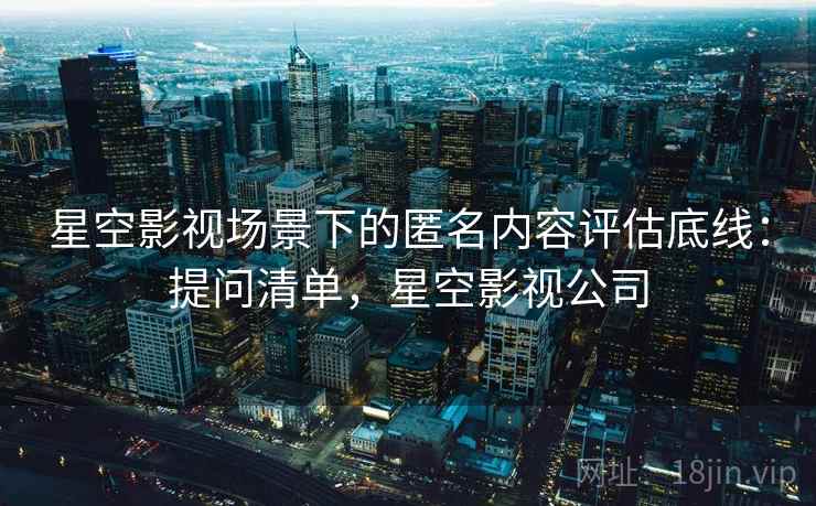 星空影视场景下的匿名内容评估底线:提问清单,星空影视公司 星空影视场景下的匿名内容评估底线:提问清单,星空影视公司