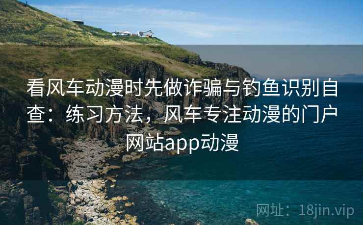 看风车动漫时先做诈骗与钓鱼识别自查：练习方法，风车专注动漫的门户网站app动漫
