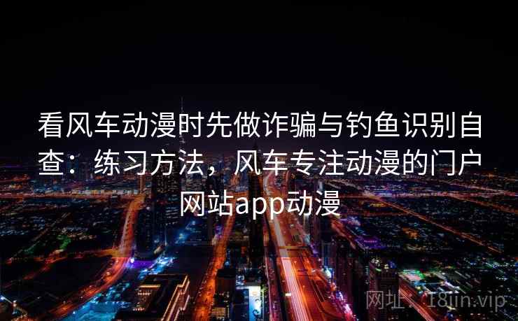 看风车动漫时先做诈骗与钓鱼识别自查:练习方法,风车专注动漫的门户网站app动漫 看风车动漫时先做诈骗与钓鱼识别自查:练习方法,风车专注动漫的门户网站app动漫