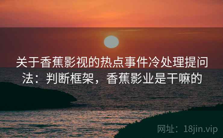 关于香蕉影视的热点事件冷处理提问法：判断框架，香蕉影业是干嘛的