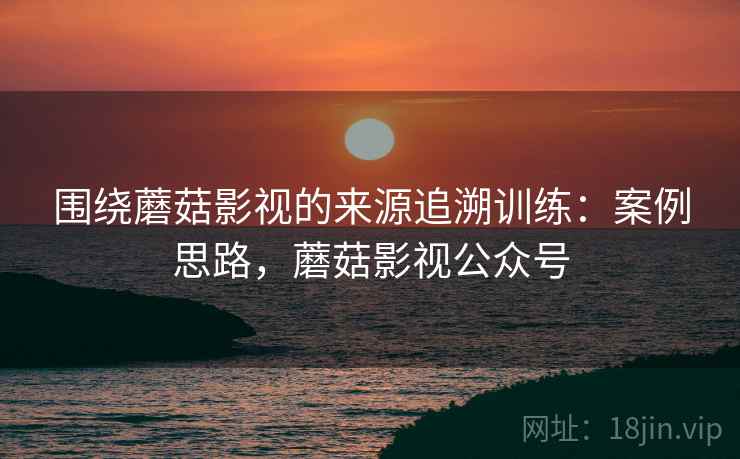 围绕蘑菇影视的来源追溯训练：案例思路，蘑菇影视公众号