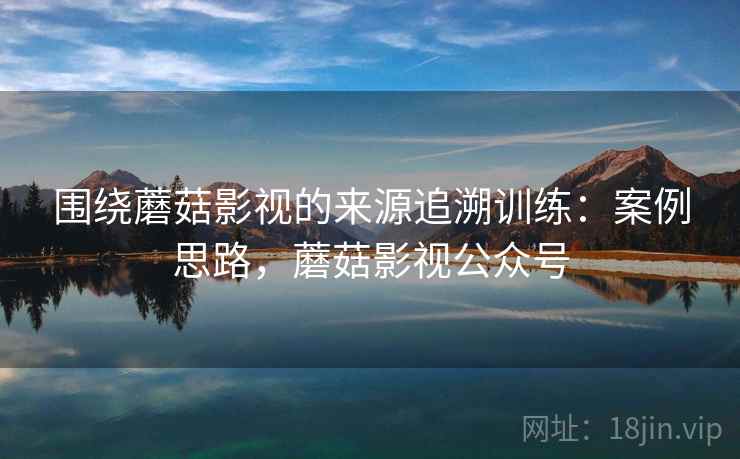 围绕蘑菇影视的来源追溯训练:案例思路,蘑菇影视公众号 围绕蘑菇影视的来源追溯训练:案例思路,蘑菇影视公众号